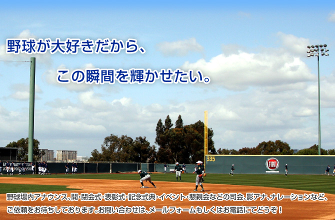 野球場内アナウンス、開・閉会式・表彰式・記念式典・イベント・懇親会などの司会、影アナ、ナレーションなど